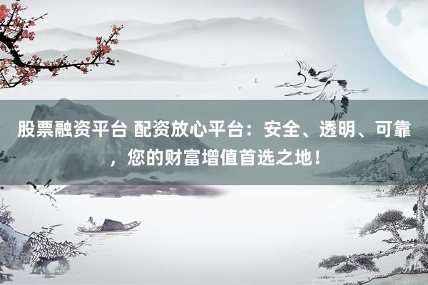 股票融资平台 配资放心平台：安全、透明、可靠，您的财富增值首选之地！