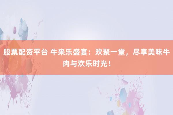 股票配资平台 牛来乐盛宴：欢聚一堂，尽享美味牛肉与欢乐时光！