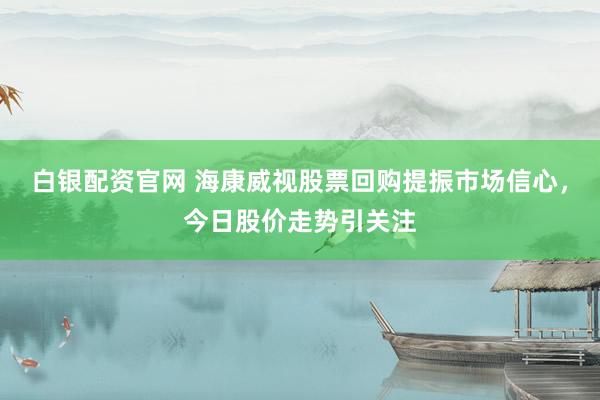 白银配资官网 海康威视股票回购提振市场信心，今日股价走势引关注