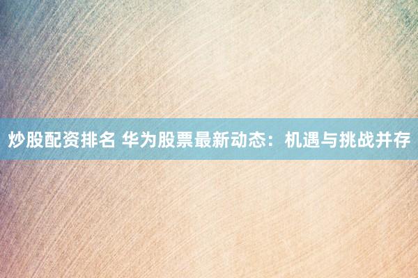 炒股配资排名 华为股票最新动态：机遇与挑战并存