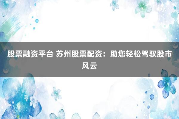 股票融资平台 苏州股票配资：助您轻松驾驭股市风云