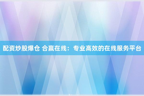 配资炒股爆仓 合赢在线：专业高效的在线服务平台
