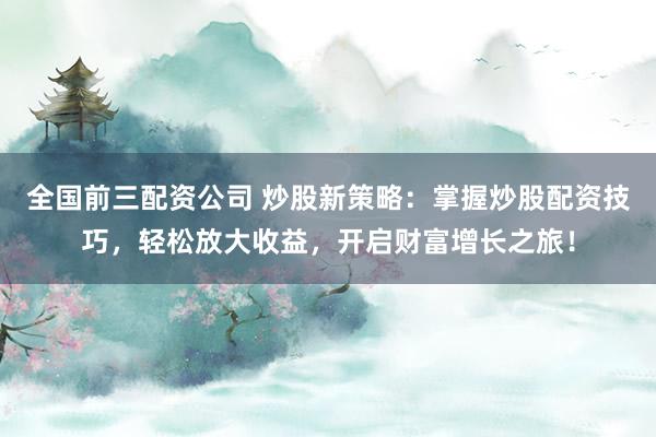 全国前三配资公司 炒股新策略：掌握炒股配资技巧，轻松放大收益，开启财富增长之旅！