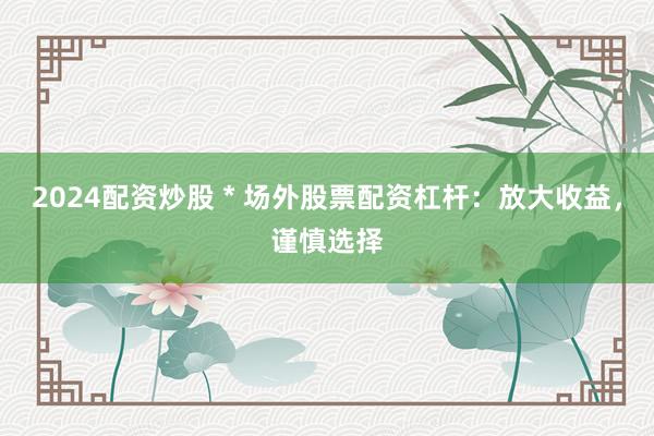 2024配资炒股 * 场外股票配资杠杆：放大收益，谨慎选择