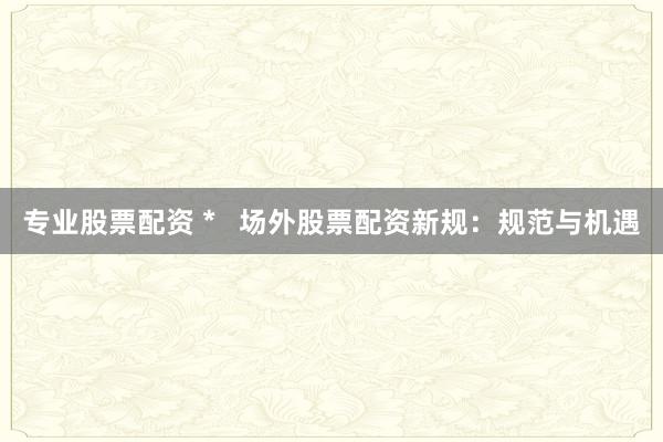 专业股票配资 *   场外股票配资新规：规范与机遇