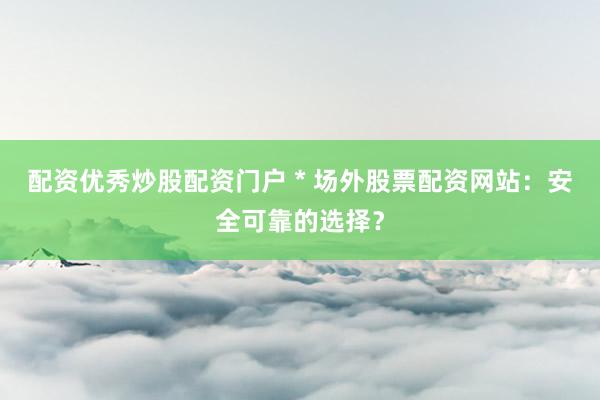 配资优秀炒股配资门户 * 场外股票配资网站：安全可靠的选择？
