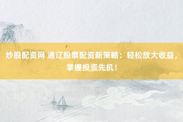 炒股配资网 通辽股票配资新策略：轻松放大收益，掌握投资先机！