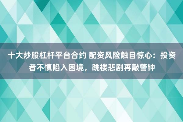 十大炒股杠杆平台合约 配资风险触目惊心：投资者不慎陷入困境，跳楼悲剧再敲警钟