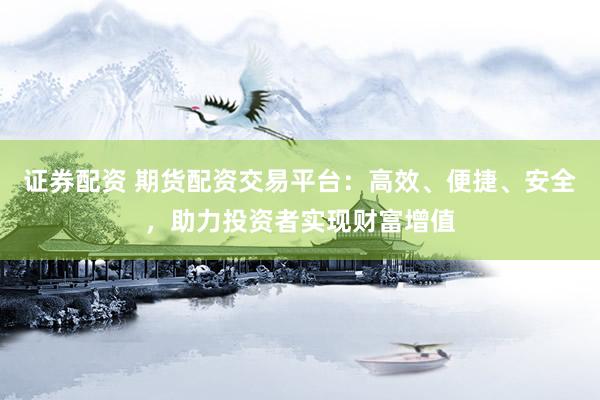 证券配资 期货配资交易平台：高效、便捷、安全，助力投资者实现财富增值
