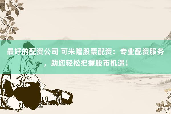 最好的配资公司 可米隆股票配资：专业配资服务，助您轻松把握股市机遇！
