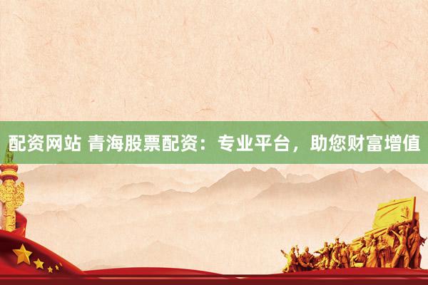 配资网站 青海股票配资：专业平台，助您财富增值