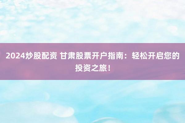 2024炒股配资 甘肃股票开户指南：轻松开启您的投资之旅！