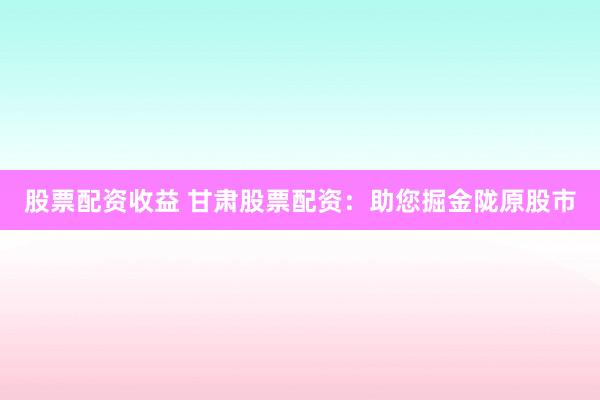 股票配资收益 甘肃股票配资：助您掘金陇原股市