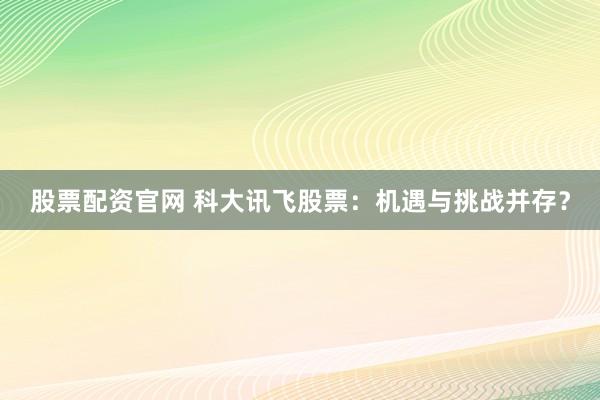 股票配资官网 科大讯飞股票：机遇与挑战并存？