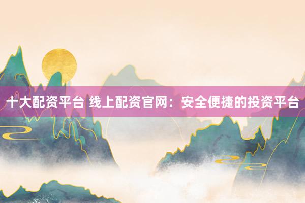 十大配资平台 线上配资官网：安全便捷的投资平台