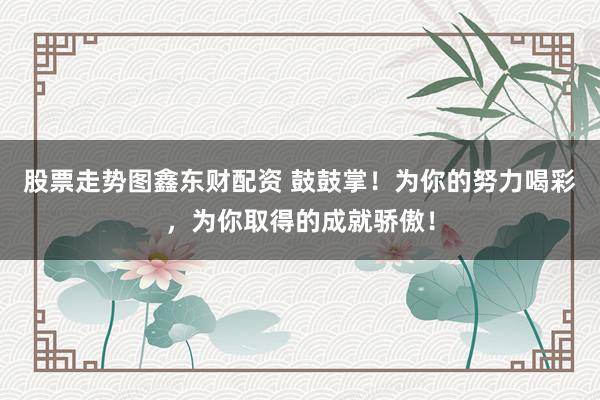 股票走势图鑫东财配资 鼓鼓掌！为你的努力喝彩，为你取得的成就骄傲！