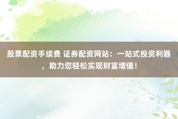 股票配资手续费 证券配资网站：一站式投资利器，助力您轻松实现财富增值！