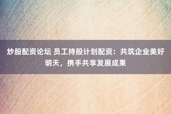 炒股配资论坛 员工持股计划配资：共筑企业美好明天，携手共享发展成果