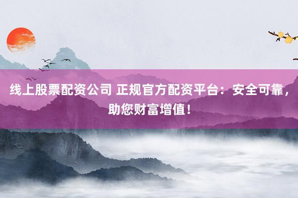 线上股票配资公司 正规官方配资平台：安全可靠，助您财富增值！