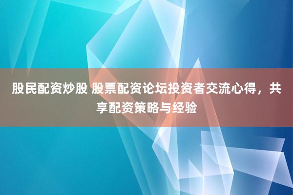 股民配资炒股 股票配资论坛投资者交流心得，共享配资策略与经验