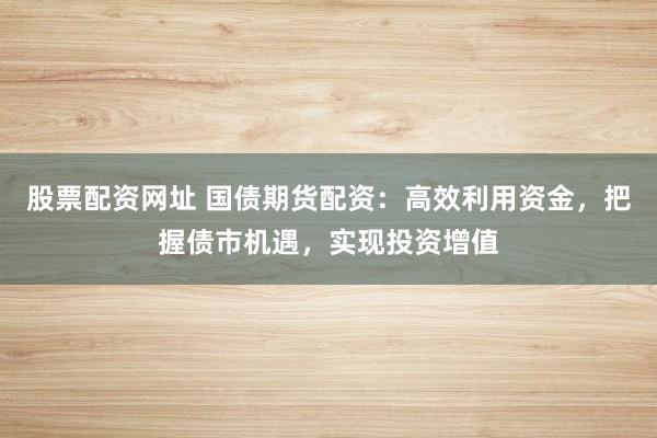 股票配资网址 国债期货配资：高效利用资金，把握债市机遇，实现投资增值