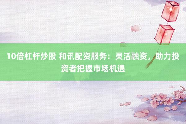 10倍杠杆炒股 和讯配资服务：灵活融资，助力投资者把握市场机遇