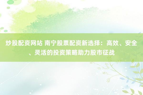 炒股配资网站 南宁股票配资新选择：高效、安全、灵活的投资策略助力股市征战