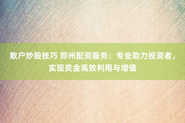 散户炒股技巧 郑州配资服务：专业助力投资者，实现资金高效利用与增值