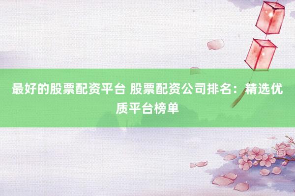 最好的股票配资平台 股票配资公司排名：精选优质平台榜单