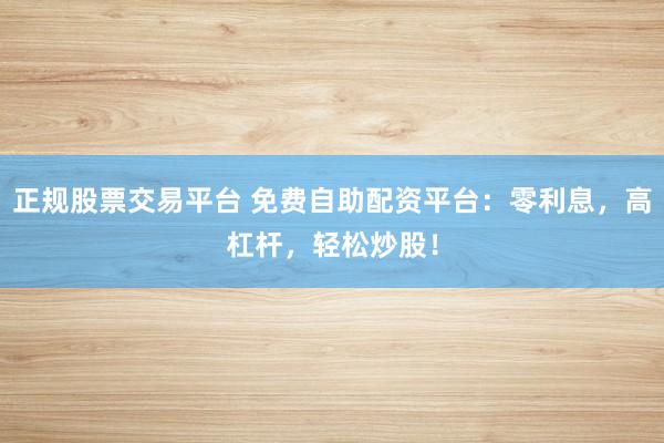 正规股票交易平台 免费自助配资平台：零利息，高杠杆，轻松炒股！