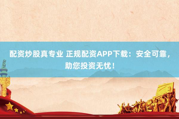 配资炒股真专业 正规配资APP下载：安全可靠，助您投资无忧！