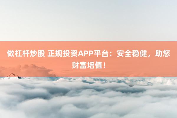 做杠杆炒股 正规投资APP平台：安全稳健，助您财富增值！