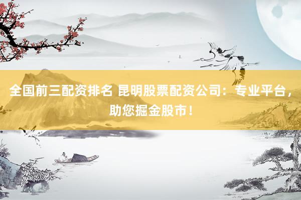 全国前三配资排名 昆明股票配资公司：专业平台，助您掘金股市！