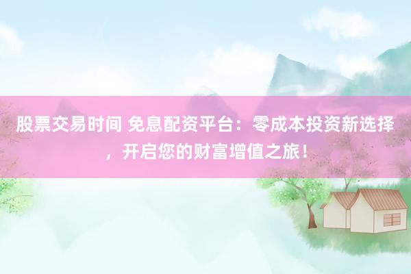 股票交易时间 免息配资平台：零成本投资新选择，开启您的财富增值之旅！