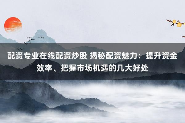 配资专业在线配资炒股 揭秘配资魅力：提升资金效率、把握市场机遇的几大好处