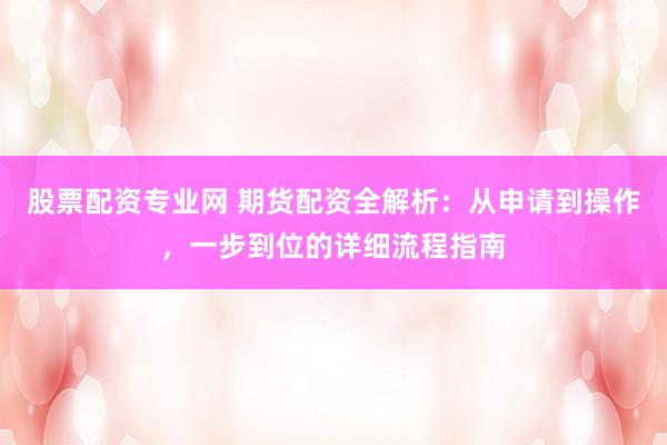 股票配资专业网 期货配资全解析：从申请到操作，一步到位的详细流程指南