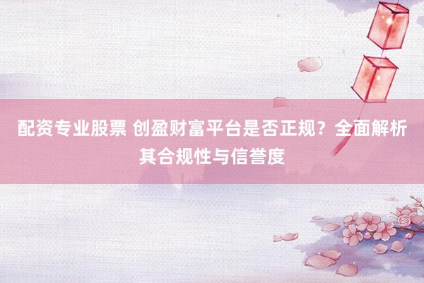 配资专业股票 创盈财富平台是否正规？全面解析其合规性与信誉度