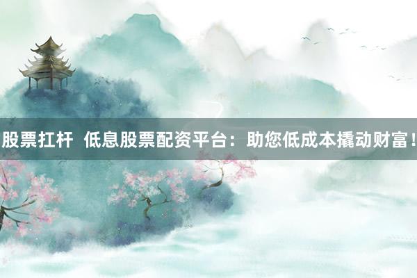 股票扛杆  低息股票配资平台：助您低成本撬动财富！