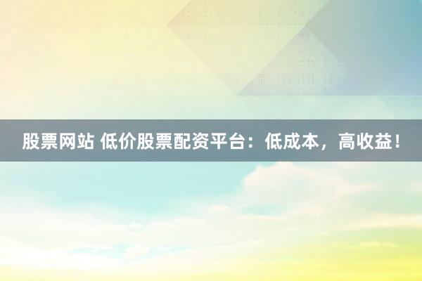 股票网站 低价股票配资平台：低成本，高收益！