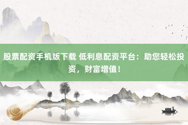 股票配资手机版下载 低利息配资平台：助您轻松投资，财富增值！