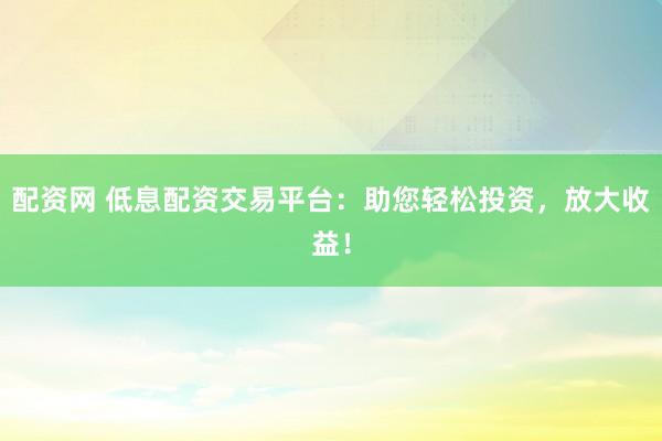 配资网 低息配资交易平台：助您轻松投资，放大收益！