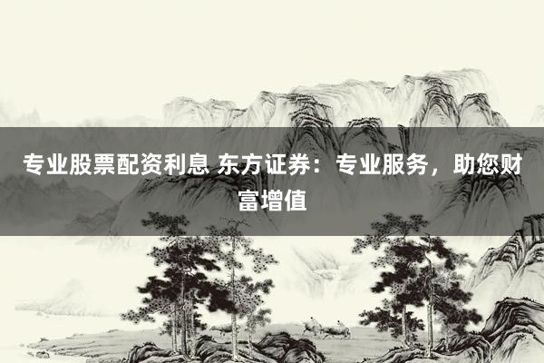 专业股票配资利息 东方证券：专业服务，助您财富增值