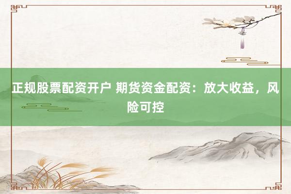 正规股票配资开户 期货资金配资：放大收益，风险可控