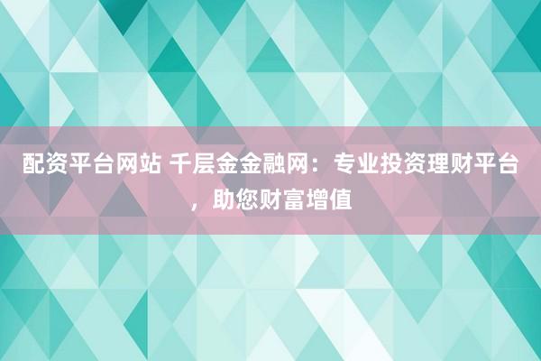 配资平台网站 千层金金融网：专业投资理财平台，助您财富增值