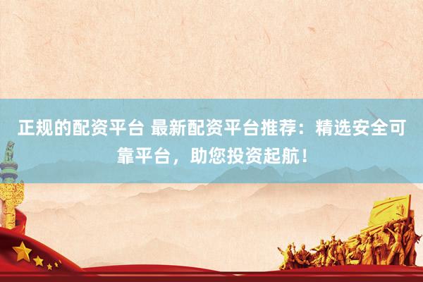 正规的配资平台 最新配资平台推荐：精选安全可靠平台，助您投资起航！