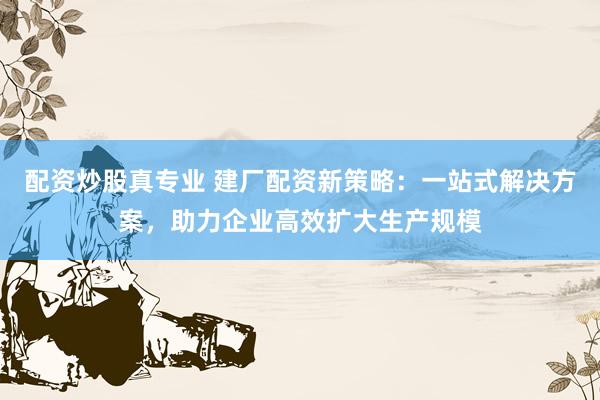 配资炒股真专业 建厂配资新策略：一站式解决方案，助力企业高效扩大生产规模