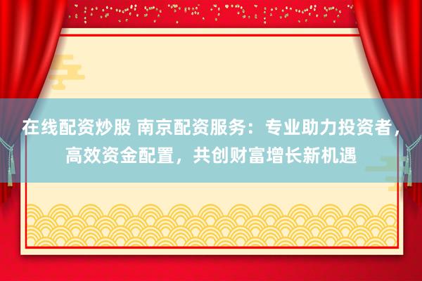 在线配资炒股 南京配资服务：专业助力投资者，高效资金配置，共创财富增长新机遇