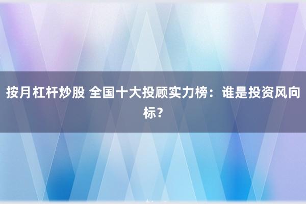 按月杠杆炒股 全国十大投顾实力榜：谁是投资风向标？