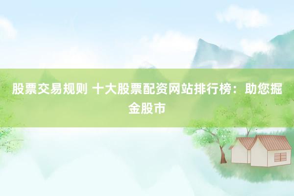 股票交易规则 十大股票配资网站排行榜：助您掘金股市