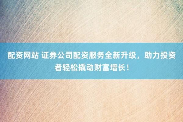 配资网站 证券公司配资服务全新升级，助力投资者轻松撬动财富增长！